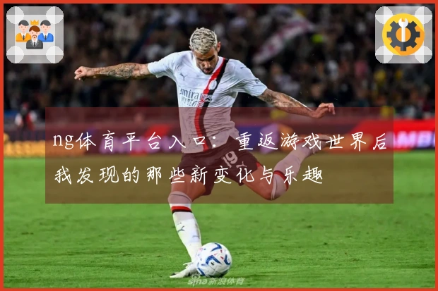 ng体育平台入口：重返游戏世界后我发现的那些新变化与乐趣