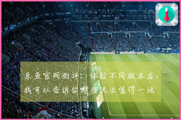 乐鱼官网测评：体验不同版本后，我可以告诉你哪些玩法值得一试