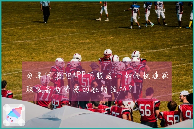 分享问鼎pgAPP下载后，如何快速获取装备与资源的独特技巧？