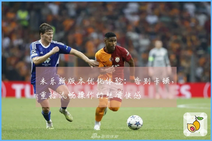 米乐新版本优化体验：告别卡顿，重拾流畅操作的丝滑快感