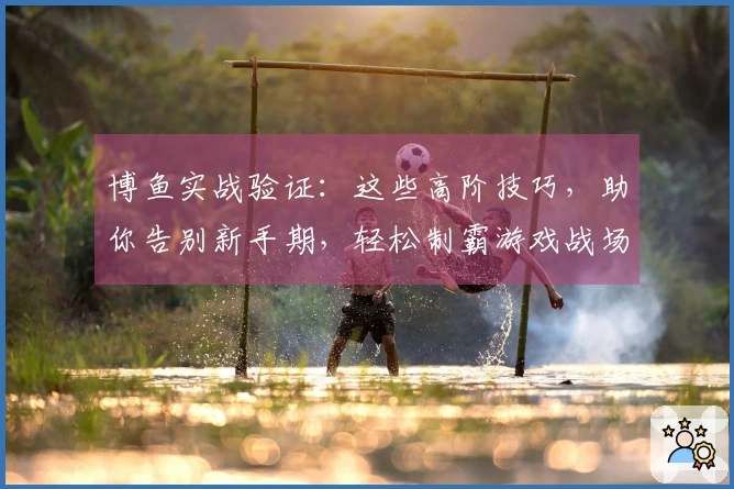 博鱼实战验证：这些高阶技巧，助你告别新手期，轻松制霸游戏战场