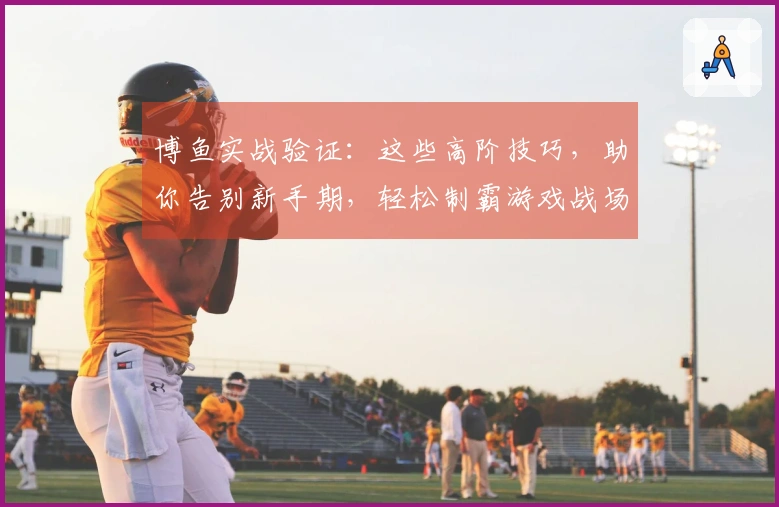 博鱼实战验证：这些高阶技巧，助你告别新手期，轻松制霸游戏战场