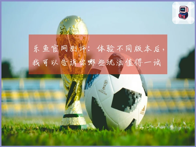 乐鱼官网测评：体验不同版本后，我可以告诉你哪些玩法值得一试