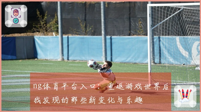ng体育平台入口：重返游戏世界后我发现的那些新变化与乐趣