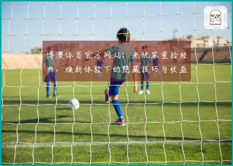 博澳体育官方网站：老玩家重拾经典，焕新体验下的隐藏技巧与收益分享